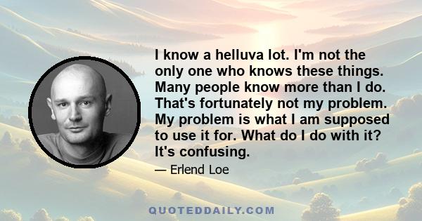 I know a helluva lot. I'm not the only one who knows these things. Many people know more than I do. That's fortunately not my problem. My problem is what I am supposed to use it for. What do I do with it? It's confusing.