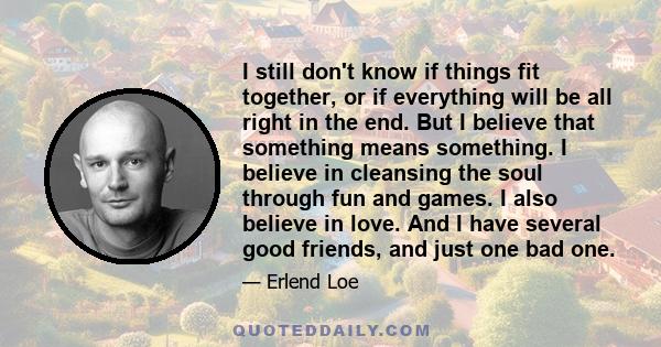 I still don't know if things fit together, or if everything will be all right in the end. But I believe that something means something. I believe in cleansing the soul through fun and games. I also believe in love. And