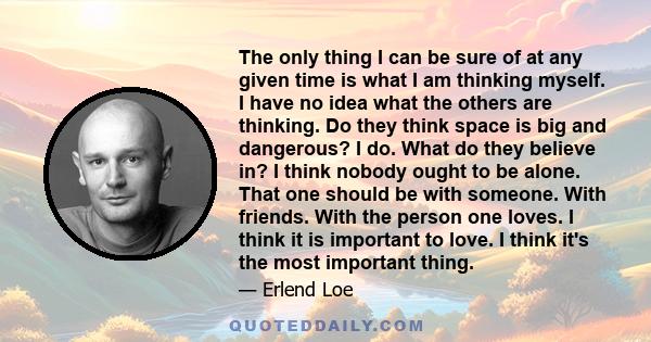 The only thing I can be sure of at any given time is what I am thinking myself. I have no idea what the others are thinking. Do they think space is big and dangerous? I do. What do they believe in? I think nobody ought