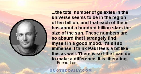 ...the total number of galaxies in the universe seems to be in the region of ten billion, and that each of them has about a hundred billion stars the size of the sun. These numbers are so absurd that I strangely find