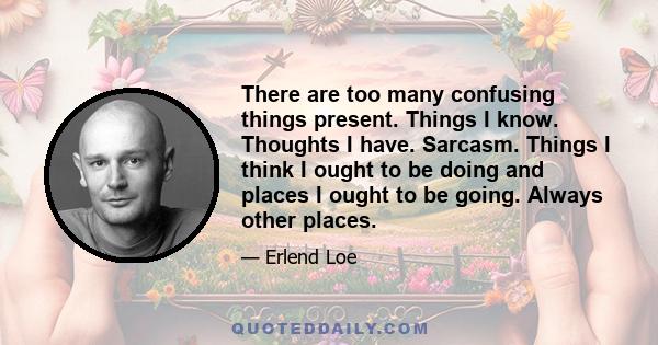 There are too many confusing things present. Things I know. Thoughts I have. Sarcasm. Things I think I ought to be doing and places I ought to be going. Always other places.