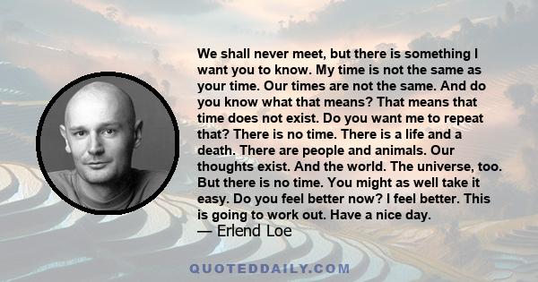 We shall never meet, but there is something I want you to know. My time is not the same as your time. Our times are not the same. And do you know what that means? That means that time does not exist. Do you want me to