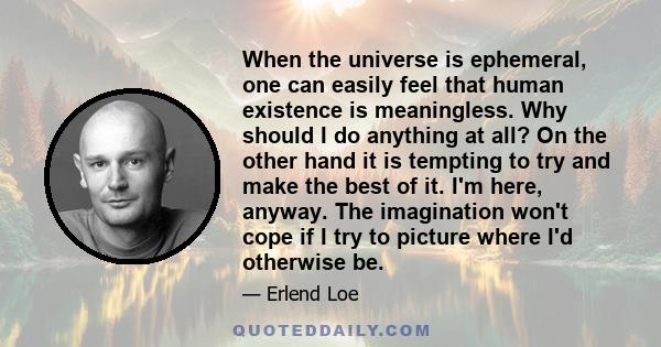 When the universe is ephemeral, one can easily feel that human existence is meaningless. Why should I do anything at all? On the other hand it is tempting to try and make the best of it. I'm here, anyway. The