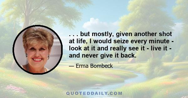 . . . but mostly, given another shot at life, I would seize every minute - look at it and really see it - live it - and never give it back.