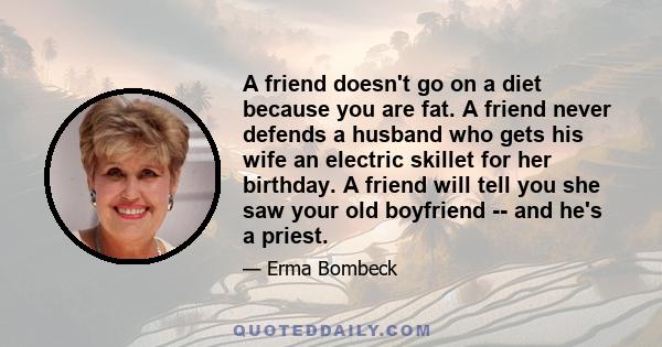 A friend doesn't go on a diet because you are fat. A friend never defends a husband who gets his wife an electric skillet for her birthday. A friend will tell you she saw your old boyfriend -- and he's a priest.