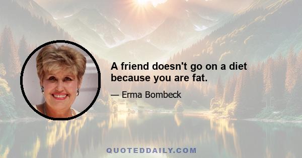 A friend doesn't go on a diet because you are fat.