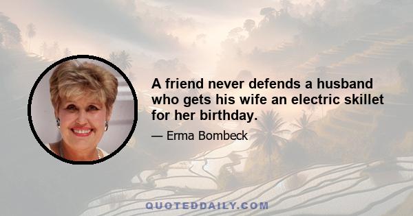 A friend never defends a husband who gets his wife an electric skillet for her birthday.