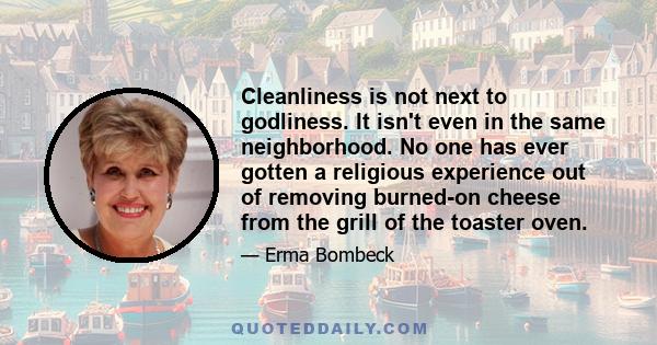 Cleanliness is not next to godliness. It isn't even in the same neighborhood. No one has ever gotten a religious experience out of removing burned-on cheese from the grill of the toaster oven.