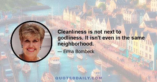 Cleanliness is not next to godliness. It isn't even in the same neighborhood.