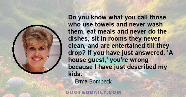 Do you know what you call those who use towels and never wash them, eat meals and never do the dishes, sit in rooms they never clean, and are entertained till they drop? If you have just answered, 'A house guest,'