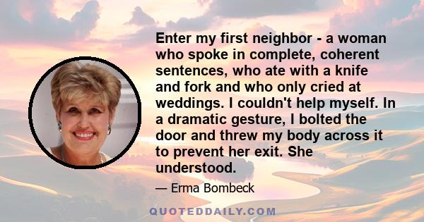 Enter my first neighbor - a woman who spoke in complete, coherent sentences, who ate with a knife and fork and who only cried at weddings. I couldn't help myself. In a dramatic gesture, I bolted the door and threw my