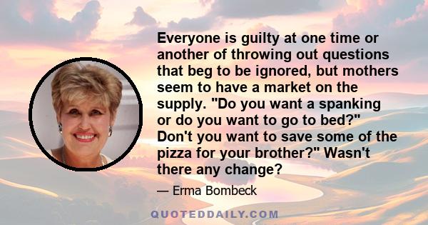 Everyone is guilty at one time or another of throwing out questions that beg to be ignored, but mothers seem to have a market on the supply. Do you want a spanking or do you want to go to bed? Don't you want to save