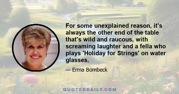 For some unexplained reason, it's always the other end of the table that's wild and raucous, with screaming laughter and a fella who plays 'Holiday for Strings' on water glasses.