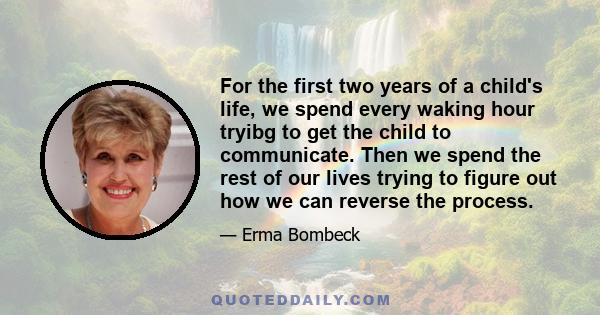 For the first two years of a child's life, we spend every waking hour tryibg to get the child to communicate. Then we spend the rest of our lives trying to figure out how we can reverse the process.