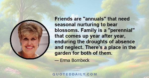 Friends are annuals that need seasonal nurturing to bear blossoms. Family is a perennial that comes up year after year, enduring the droughts of absence and neglect. There's a place in the garden for both of them.