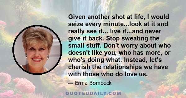 Given another shot at life, I would seize every minute...look at it and really see it... live it...and never give it back. Stop sweating the small stuff. Don't worry about who doesn't like you, who has more, or who's