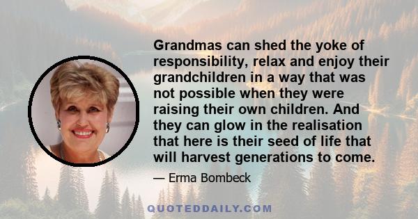 Grandmas can shed the yoke of responsibility, relax and enjoy their grandchildren in a way that was not possible when they were raising their own children. And they can glow in the realisation that here is their seed of 