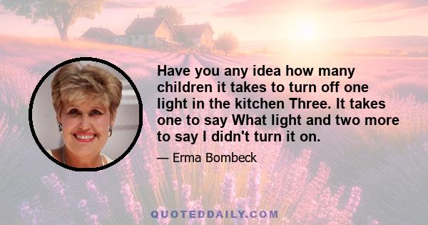 Have you any idea how many children it takes to turn off one light in the kitchen Three. It takes one to say What light and two more to say I didn't turn it on.