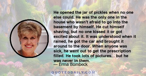 He opened the jar of pickles when no one else could. He was the only one in the house who wasn't afraid to go into the basement by himself. He cut himself shaving, but no one kissed it or got excited about it. It was