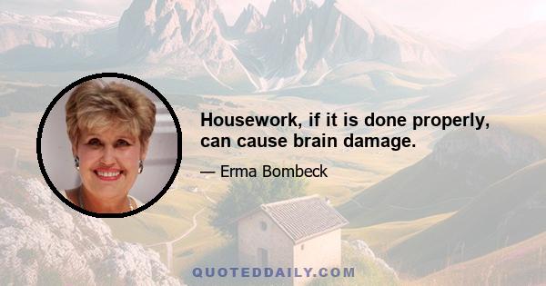 Housework, if it is done properly, can cause brain damage.