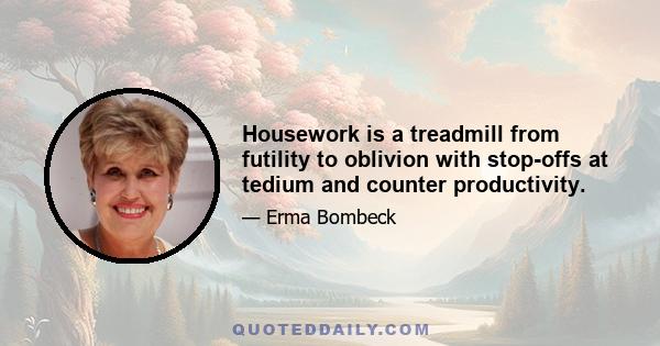 Housework is a treadmill from futility to oblivion with stop-offs at tedium and counter productivity.