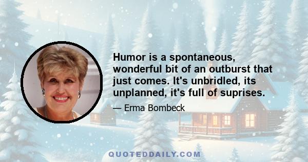 Humor is a spontaneous, wonderful bit of an outburst that just comes. It's unbridled, its unplanned, it's full of suprises.