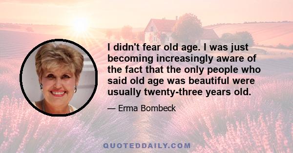 I didn't fear old age. I was just becoming increasingly aware of the fact that the only people who said old age was beautiful were usually twenty-three years old.