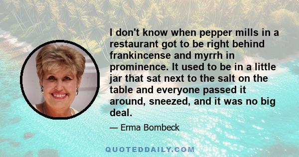 I don't know when pepper mills in a restaurant got to be right behind frankincense and myrrh in prominence. It used to be in a little jar that sat next to the salt on the table and everyone passed it around, sneezed,