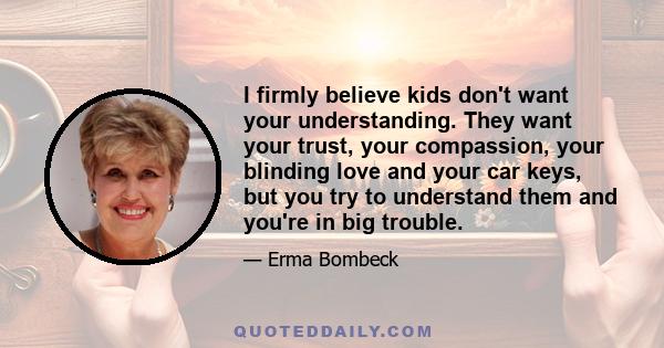 I firmly believe kids don't want your understanding. They want your trust, your compassion, your blinding love and your car keys, but you try to understand them and you're in big trouble.