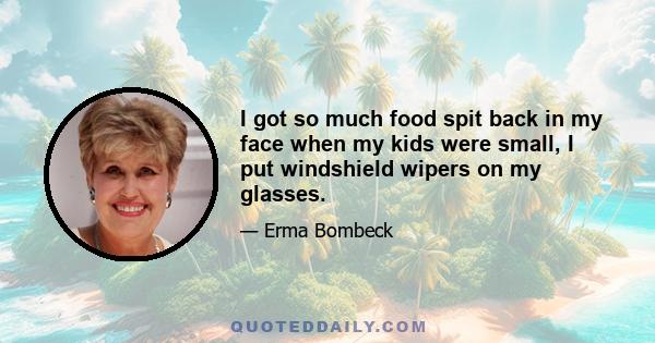 I got so much food spit back in my face when my kids were small, I put windshield wipers on my glasses.