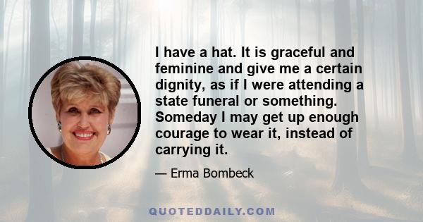 I have a hat. It is graceful and feminine and give me a certain dignity, as if I were attending a state funeral or something. Someday I may get up enough courage to wear it, instead of carrying it.