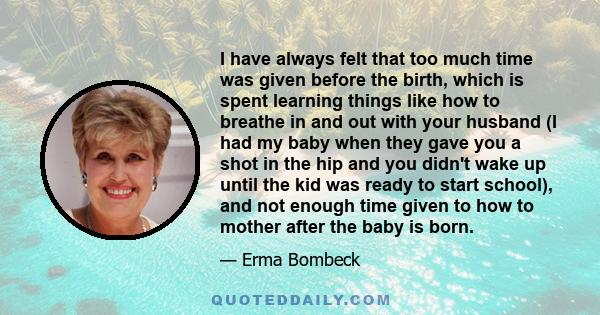 I have always felt that too much time was given before the birth, which is spent learning things like how to breathe in and out with your husband (I had my baby when they gave you a shot in the hip and you didn't wake