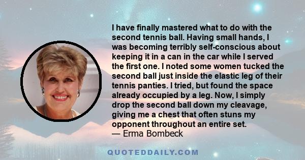 I have finally mastered what to do with the second tennis ball. Having small hands, I was becoming terribly self-conscious about keeping it in a can in the car while I served the first one. I noted some women tucked the 