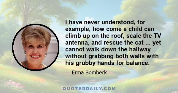 I have never understood, for example, how come a child can climb up on the roof, scale the TV antenna, and rescue the cat ... yet cannot walk down the hallway without grabbing both walls with his grubby hands for