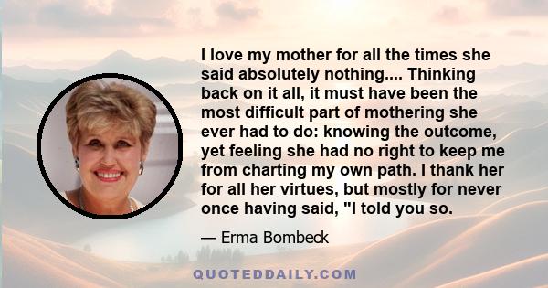 I love my mother for all the times she said absolutely nothing.... Thinking back on it all, it must have been the most difficult part of mothering she ever had to do: knowing the outcome, yet feeling she had no right to 