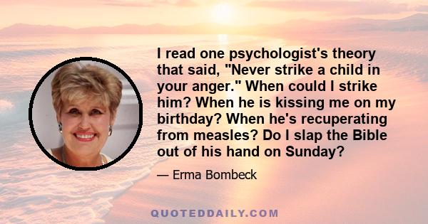 I read one psychologist's theory that said, Never strike a child in your anger. When could I strike him? When he is kissing me on my birthday? When he's recuperating from measles? Do I slap the Bible out of his hand on