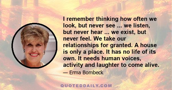 I remember thinking how often we look, but never see ... we listen, but never hear ... we exist, but never feel. We take our relationships for granted. A house is only a place. It has no life of its own. It needs human