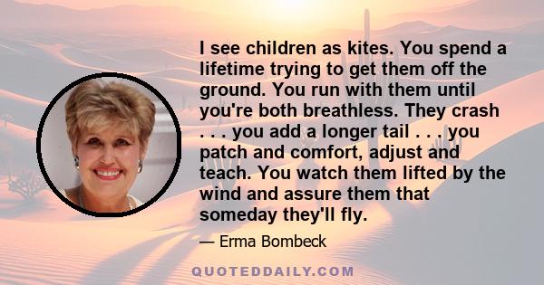 I see children as kites. You spend a lifetime trying to get them off the ground. You run with them until you're both breathless. They crash . . . you add a longer tail . . . you patch and comfort, adjust and teach. You