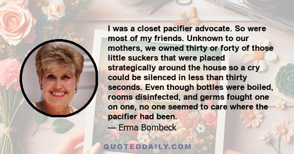 I was a closet pacifier advocate. So were most of my friends. Unknown to our mothers, we owned thirty or forty of those little suckers that were placed strategically around the house so a cry could be silenced in less