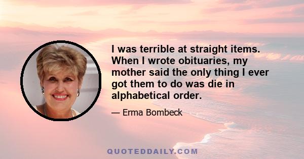 I was terrible at straight items. When I wrote obituaries, my mother said the only thing I ever got them to do was die in alphabetical order.