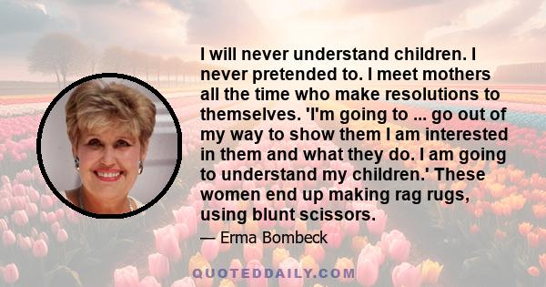 I will never understand children. I never pretended to. I meet mothers all the time who make resolutions to themselves. 'I'm going to ... go out of my way to show them I am interested in them and what they do. I am