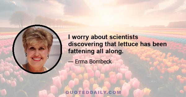 I worry about scientists discovering that lettuce has been fattening all along.