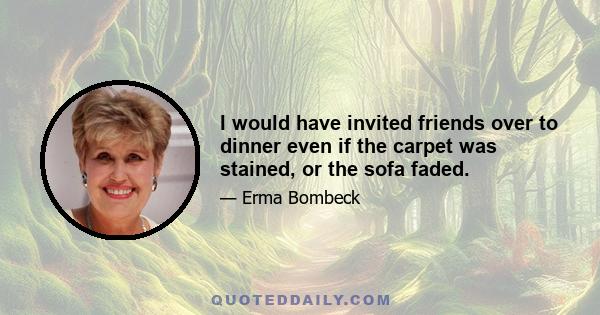 I would have invited friends over to dinner even if the carpet was stained, or the sofa faded.