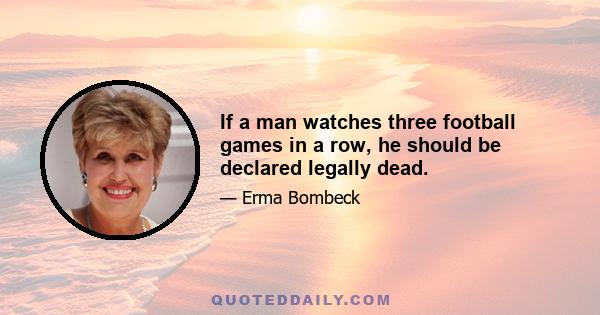 If a man watches three football games in a row, he should be declared legally dead.