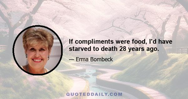 If compliments were food, I'd have starved to death 28 years ago.