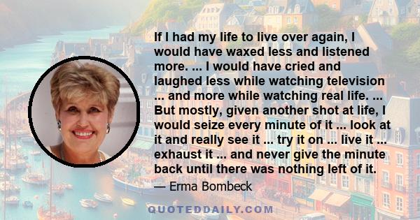 If I had my life to live over again, I would have waxed less and listened more. ... I would have cried and laughed less while watching television ... and more while watching real life. ... But mostly, given another shot 