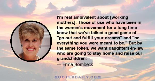 I'm real ambivalent about [working mothers]. Those of use who have been in the women's movement for a long time know that we've talked a good game of go out and fulfill your dreams and be everything you were meant to