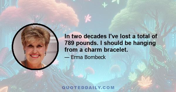 In two decades I've lost a total of 789 pounds. I should be hanging from a charm bracelet.