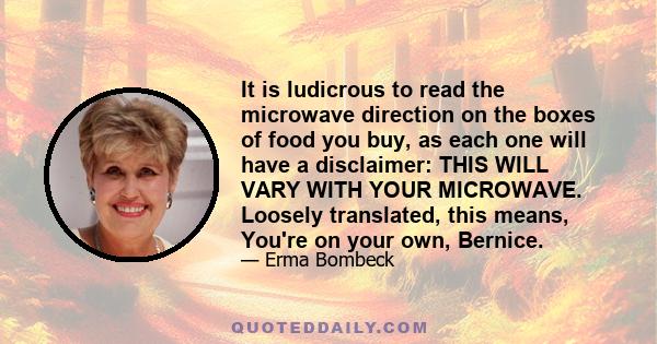 It is ludicrous to read the microwave direction on the boxes of food you buy, as each one will have a disclaimer: THIS WILL VARY WITH YOUR MICROWAVE. Loosely translated, this means, You're on your own, Bernice.