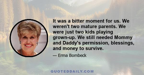 It was a bitter moment for us. We weren't two mature parents. We were just two kids playing grown-up. We still needed Mommy and Daddy's permission, blessings, and money to survive.